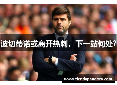 波切蒂诺或离开热刺，下一站何处？